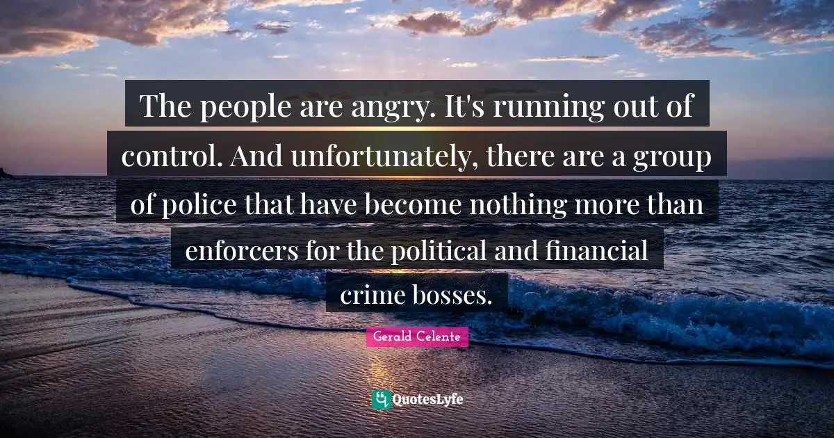 The people are angry. It's running out of control. And unfortunately, there are a group of police that have become nothing more than enforcers for the political and financial crime bosses.
