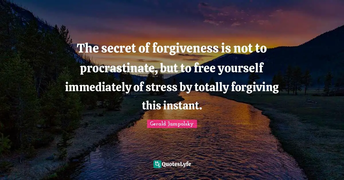 The secret of forgiveness is not to procrastinate, but to free yourself immediately of stress by totally forgiving this instant.
