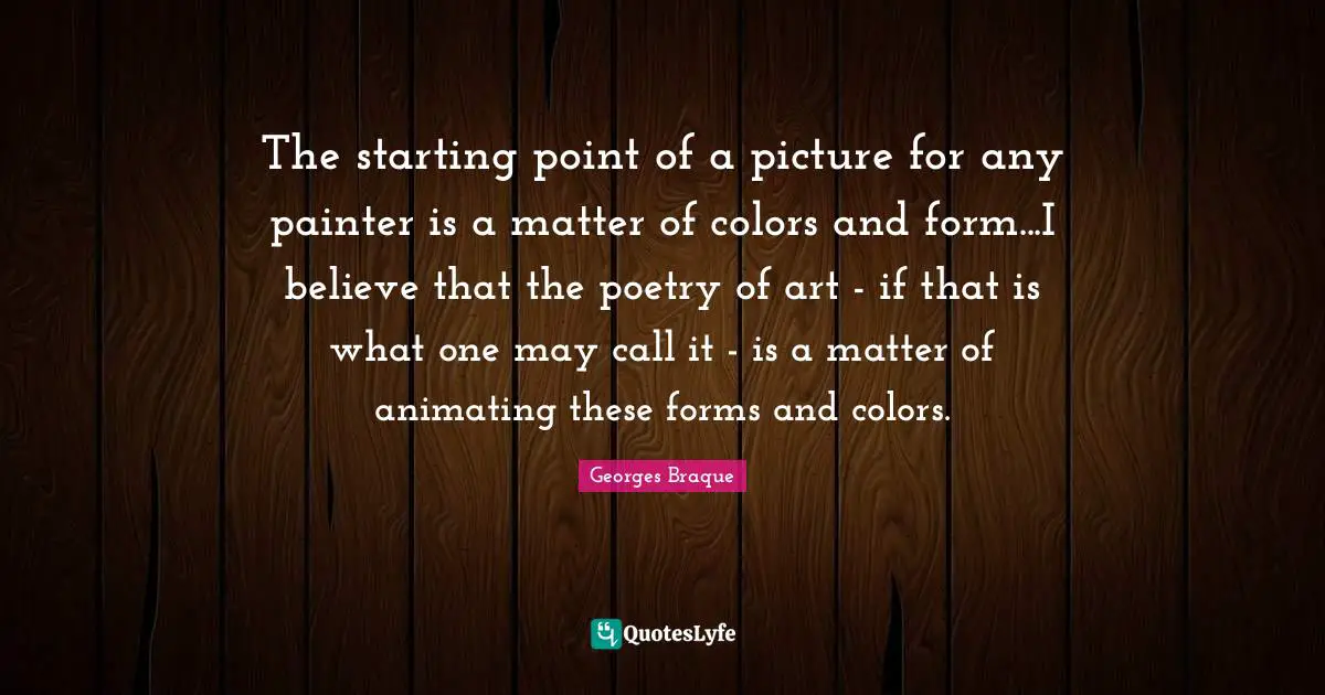 The starting point of a picture for any painter is a matter of colors and form...I believe that the poetry of art - if that is what one may call it - is a matter of animating these forms and colors.