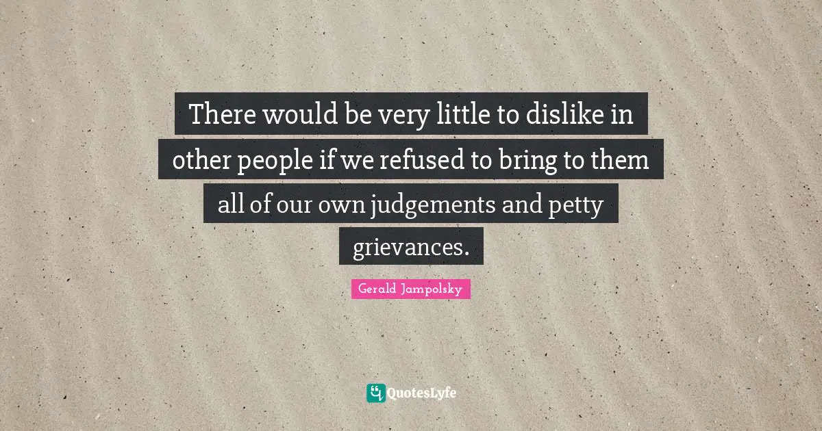 There would be very little to dislike in other people if we refused to bring to them all of our own judgements and petty grievances.