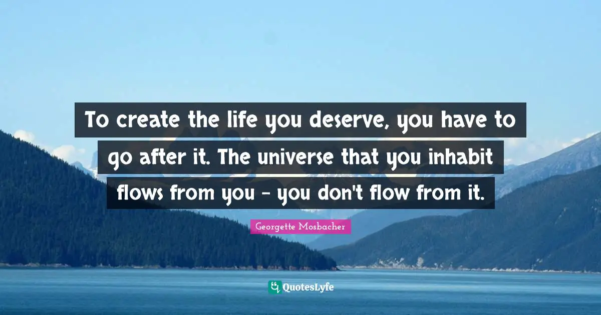 To create the life you deserve, you have to go after it. The universe that you inhabit flows from you - you don't flow from it.