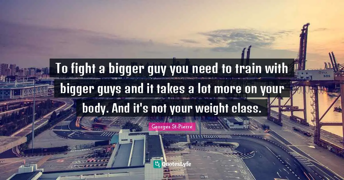 Georges St-Pierre Quotes: "To fight a bigger guy you need to train with bigger guys and it takes a lot more on your body. And it's not your weight class."