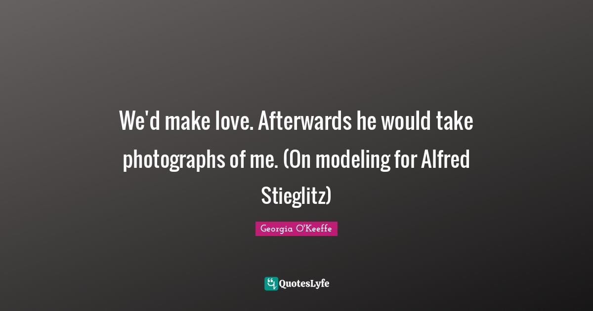 We'd make love. Afterwards he would take photographs of me. (On modeling for Alfred Stieglitz)