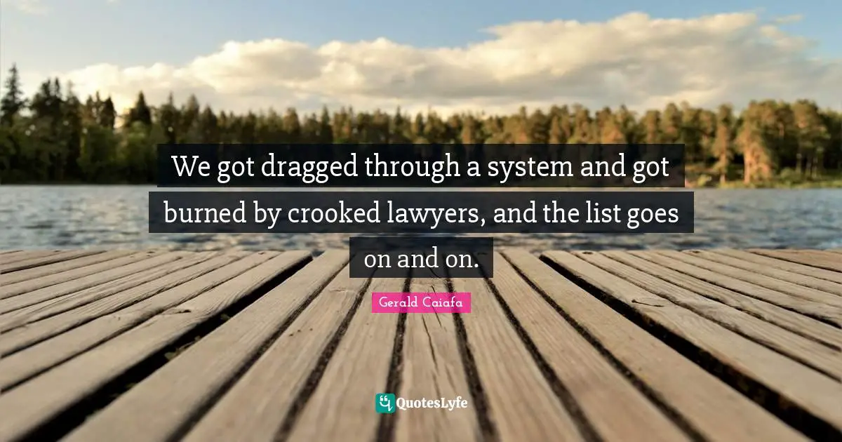 We got dragged through a system and got burned by crooked lawyers, and the list goes on and on.