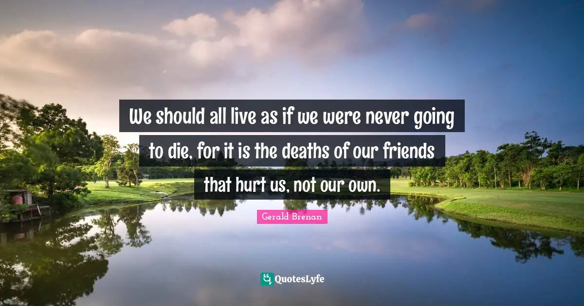 We should all live as if we were never going to die, for it is the deaths of our friends that hurt us, not our own.