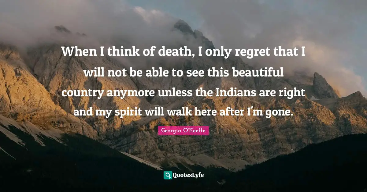 Georgia O'Keeffe Quotes: "When I think of death, I only regret that I will not be able to see this beautiful country anymore unless the Indians are right and my spirit will walk here after I'm gone."