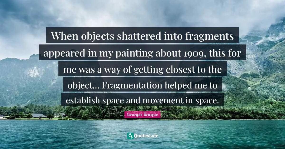 When objects shattered into fragments appeared in my painting about 1909, this for me was a way of getting closest to the object... Fragmentation helped me to establish space and movement in space.