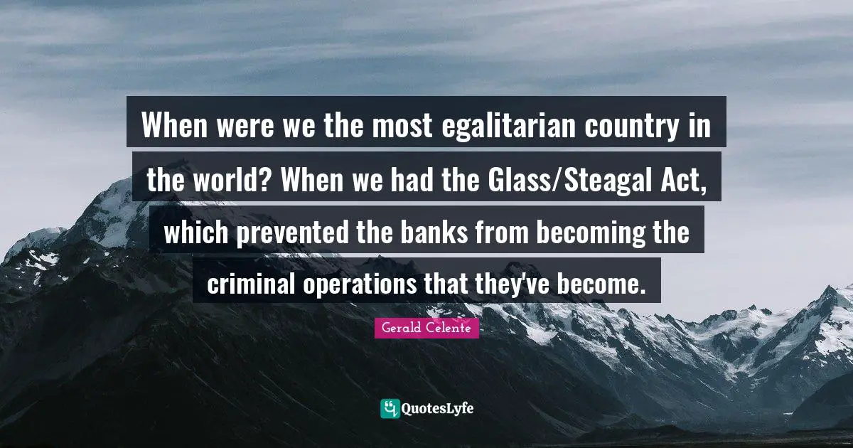 When were we the most egalitarian country in the world? When we had the Glass/Steagal Act, which prevented the banks from becoming the criminal operations that they've become.