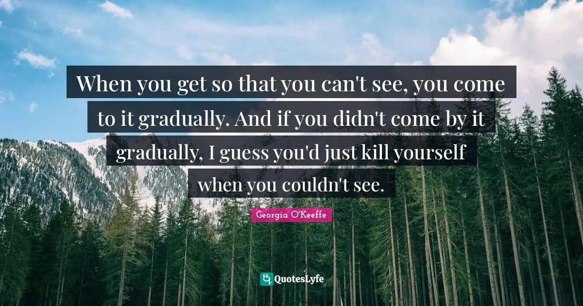 When you get so that you can't see, you come to it gradually. And if you didn't come by it gradually, I guess you'd just kill yourself when you couldn't see.