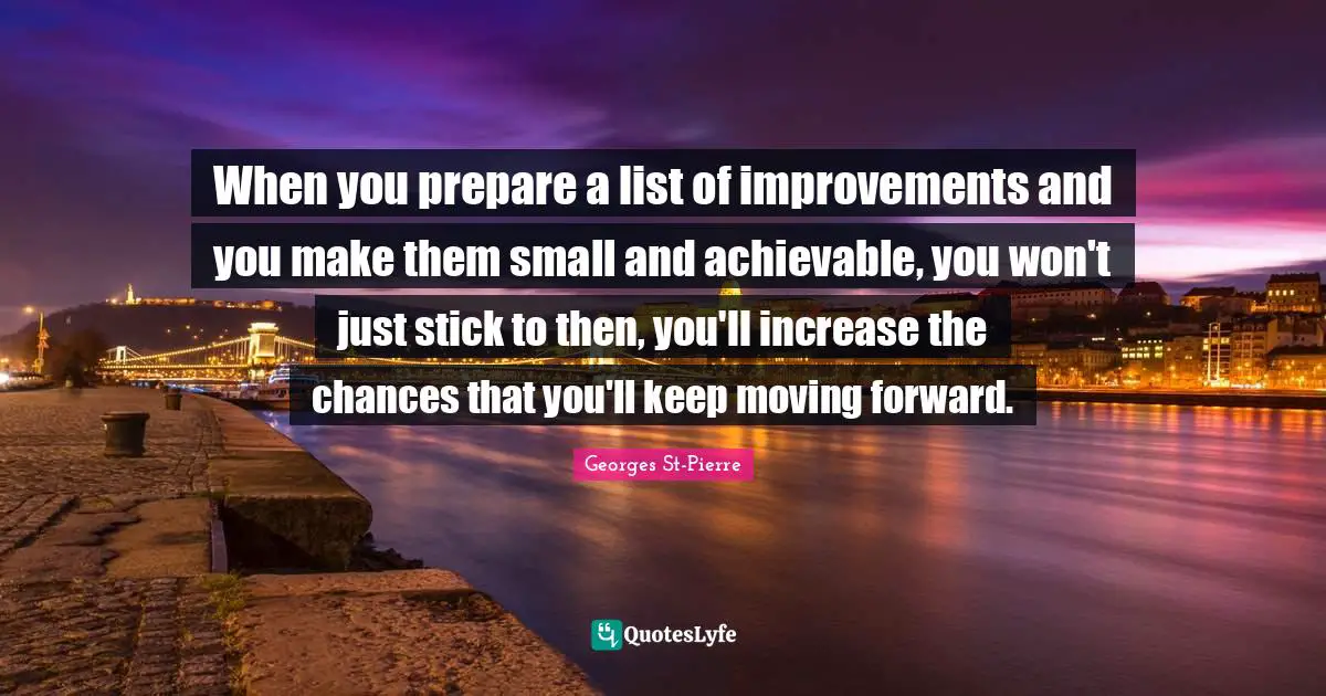 Georges St-Pierre Quotes: "When you prepare a list of improvements and you make them small and achievable, you won't just stick to then, you'll increase the chances that you'll keep moving forward."