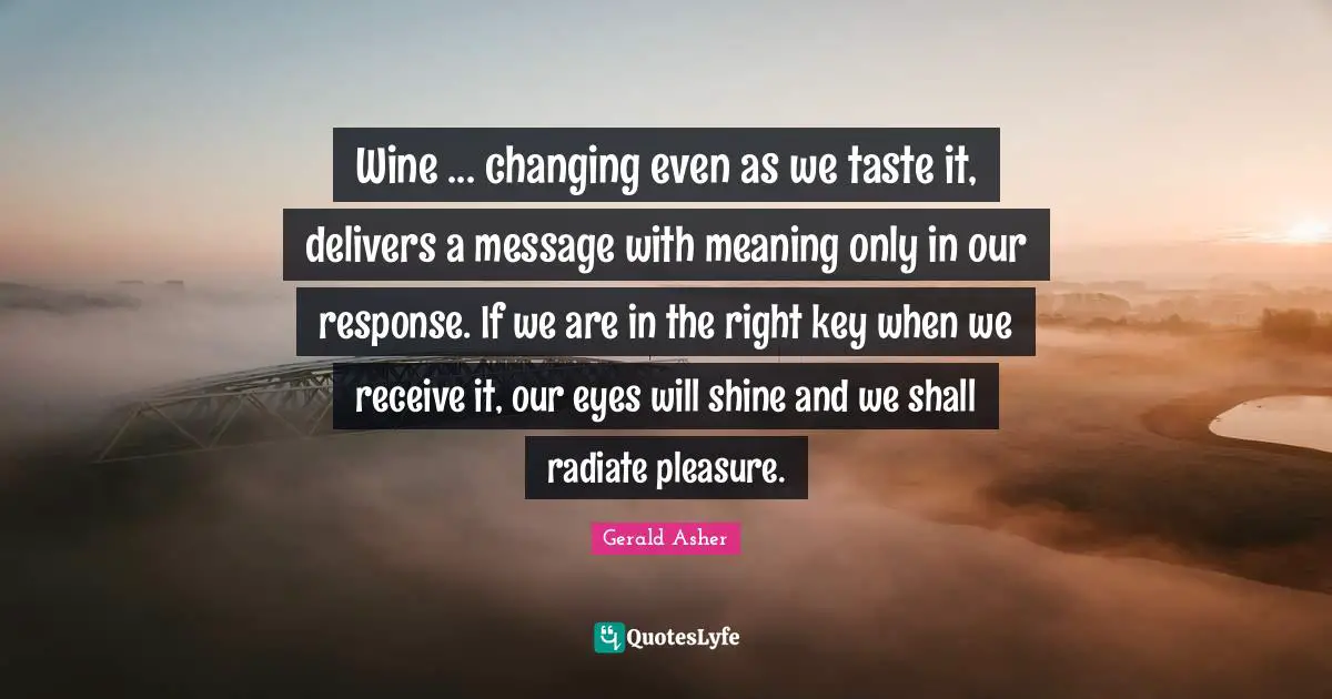 Wine ... changing even as we taste it, delivers a message with meaning only in our response. If we are in the right key when we receive it, our eyes will shine and we shall radiate pleasure.