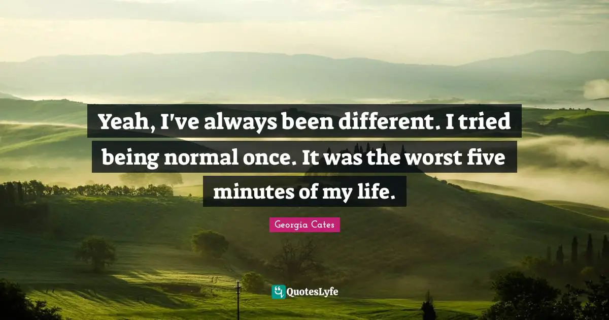 Yeah, I've always been different. I tried being normal once. It was the worst five minutes of my life.