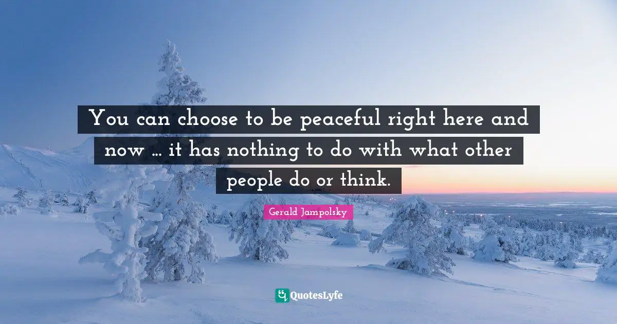 You can choose to be peaceful right here and now ... it has nothing to do with what other people do or think.