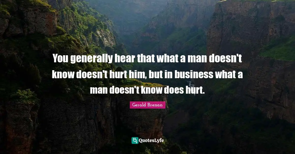 You generally hear that what a man doesn't know doesn't hurt him, but in business what a man doesn't know does hurt.