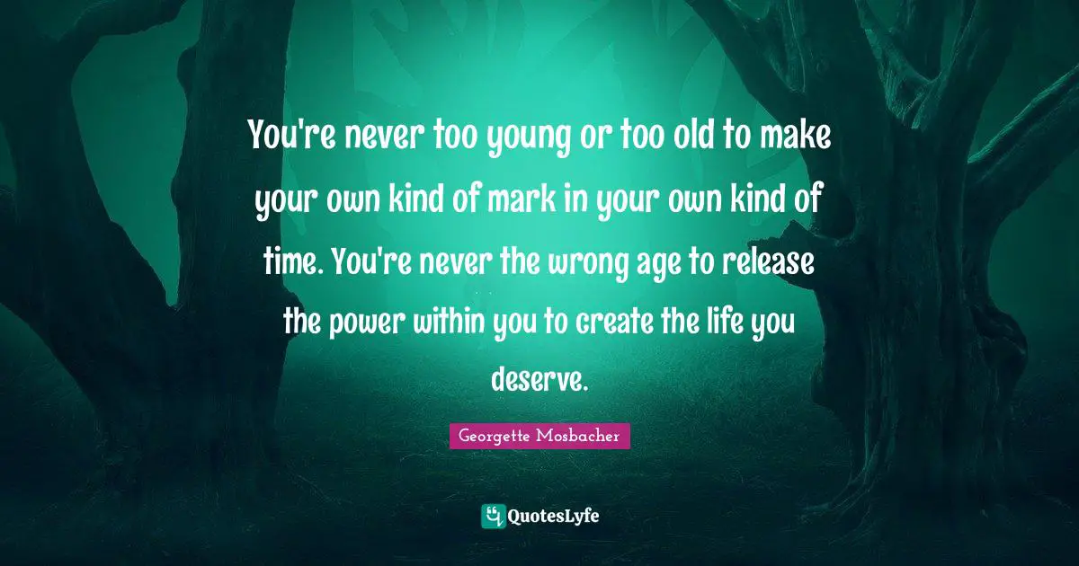 You're never too young or too old to make your own kind of mark in your own kind of time. You're never the wrong age to release the power within you to create the life you deserve.