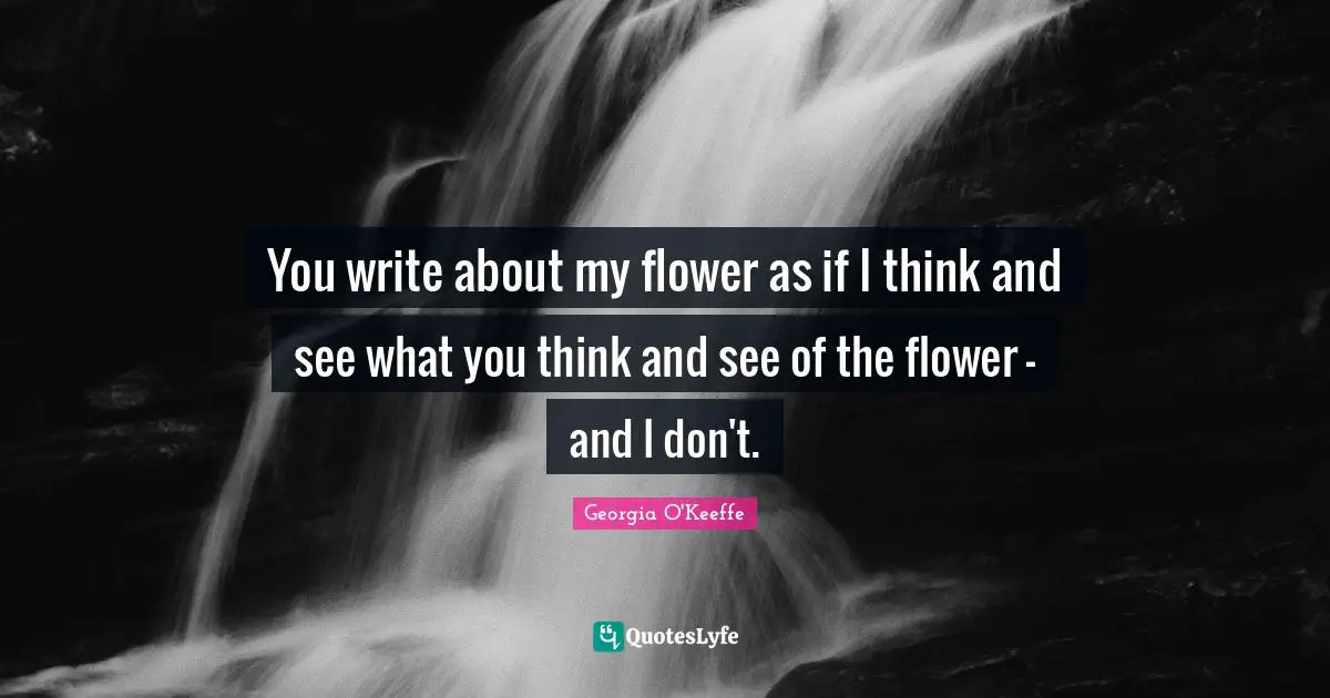 Georgia O'Keeffe Quotes: "You write about my flower as if I think and see what you think and see of the flower - and I don't."