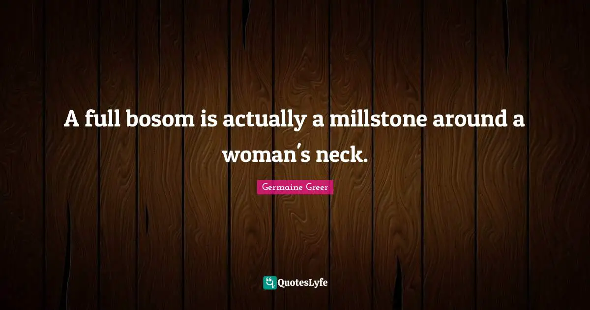 A full bosom is actually a millstone around a woman's neck.