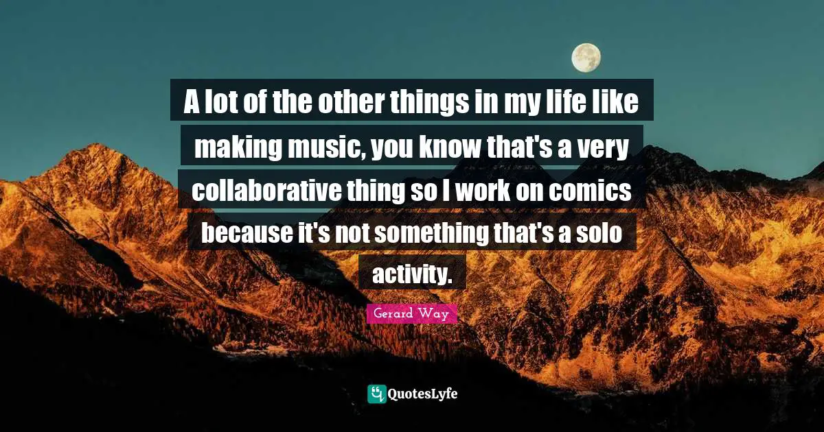 A lot of the other things in my life like making music, you know that's a very collaborative thing so I work on comics because it's not something that's a solo activity.