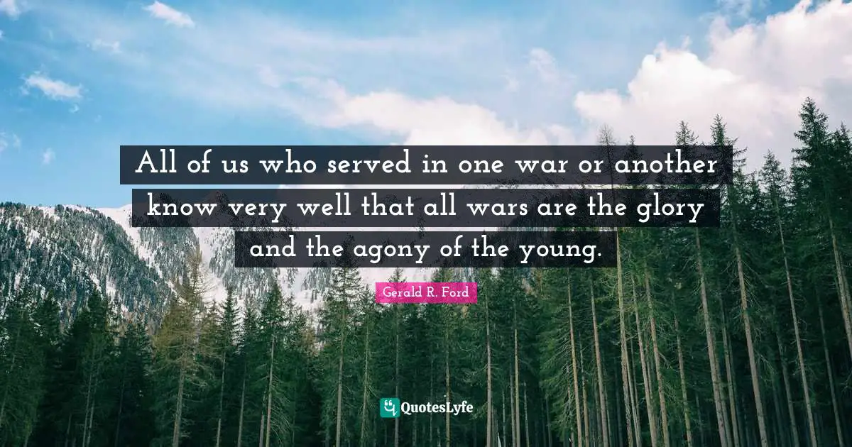 All of us who served in one war or another know very well that all wars are the glory and the agony of the young.
