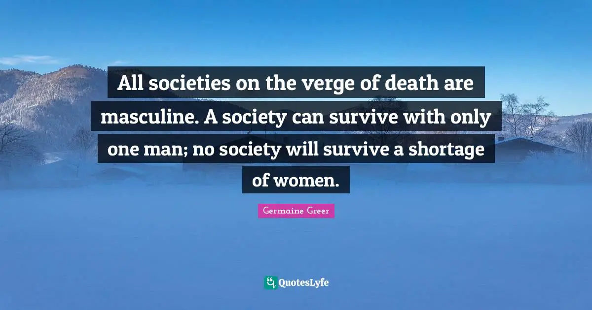 Germaine Greer Quotes: "All societies on the verge of death are masculine. A society can survive with only one man; no society will survive a shortage of women."