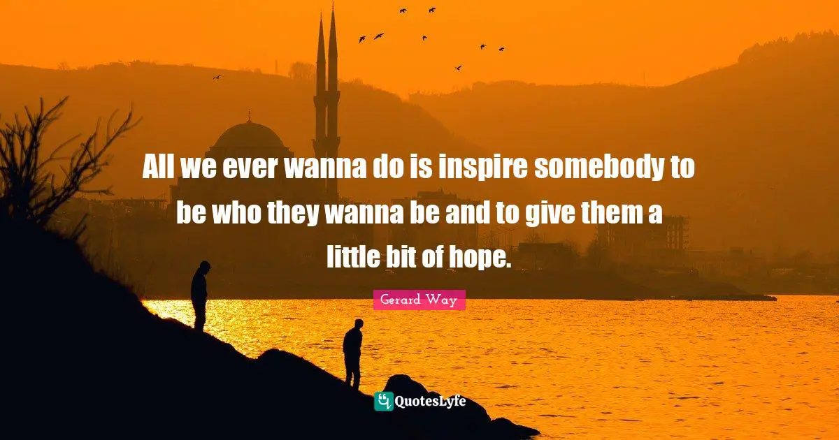 All we ever wanna do is inspire somebody to be who they wanna be and to give them a little bit of hope.