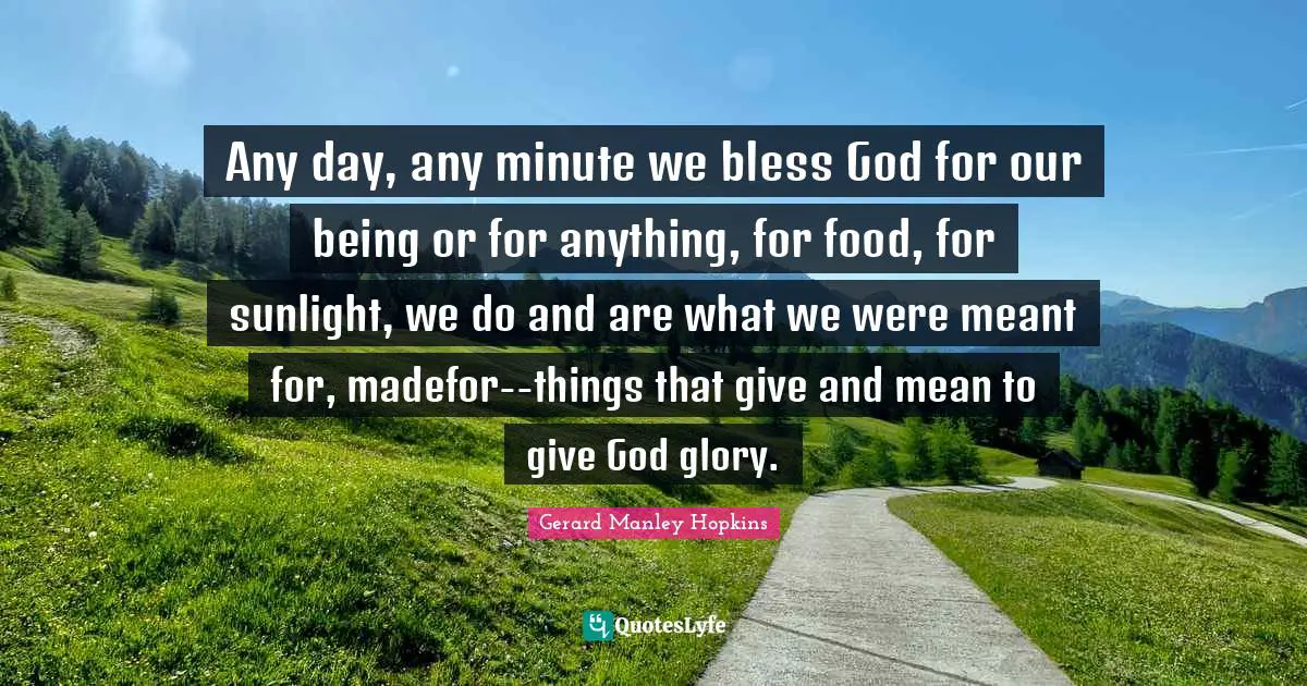 Gerard Manley Hopkins Quotes: "Any day, any minute we bless God for our being or for anything, for food, for sunlight, we do and are what we were meant for, madefor--things that give and mean to give God glory."