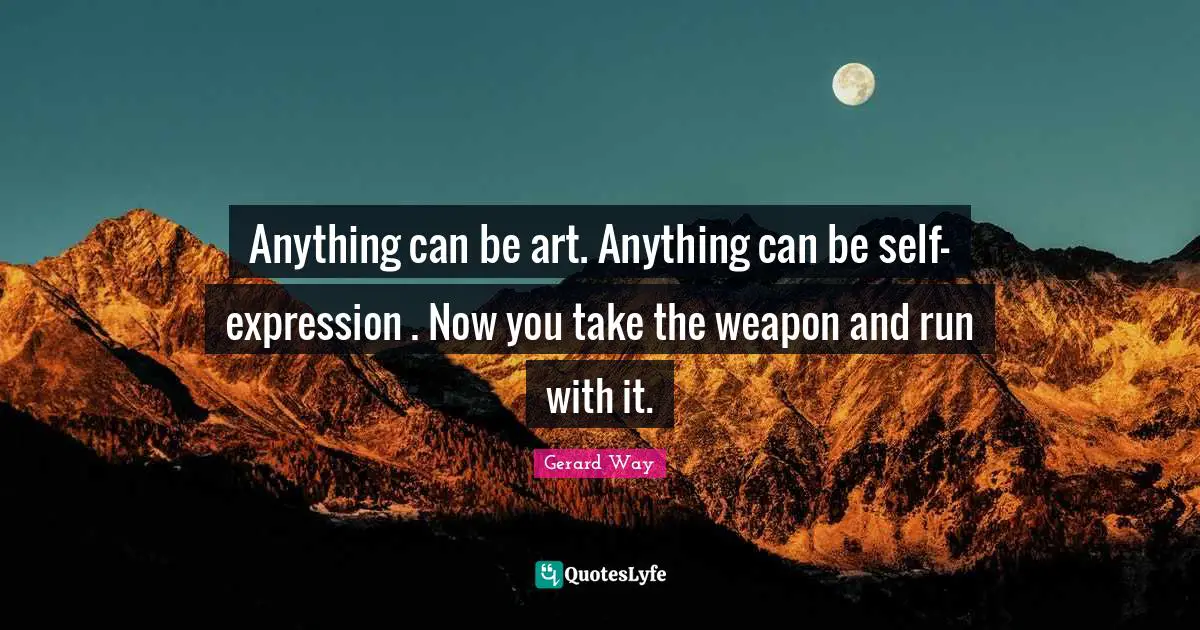 Anything can be art. Anything can be self-expression . Now you take the weapon and run with it.