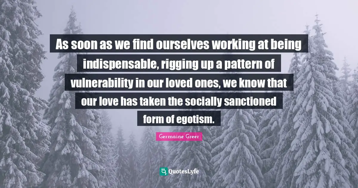As soon as we find ourselves working at being indispensable, rigging up a pattern of vulnerability in our loved ones, we know that our love has taken the socially sanctioned form of egotism.