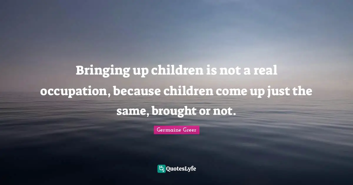 Bringing up children is not a real occupation, because children come up just the same, brought or not.