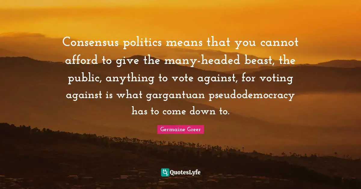 Consensus politics means that you cannot afford to give the many-headed beast, the public, anything to vote against, for voting against is what gargantuan pseudodemocracy has to come down to.
