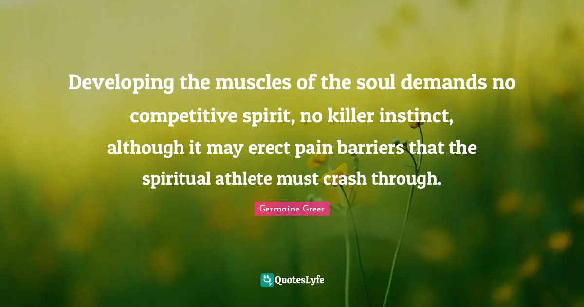 Germaine Greer Quotes: "Developing the muscles of the soul demands no competitive spirit, no killer instinct, although it may erect pain barriers that the spiritual athlete must crash through."