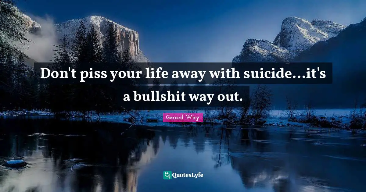 Don't piss your life away with suicide...it's a bullshit way out.