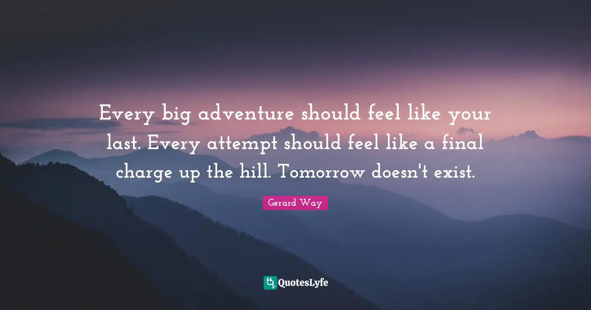 Every big adventure should feel like your last. Every attempt should feel like a final charge up the hill. Tomorrow doesn't exist.