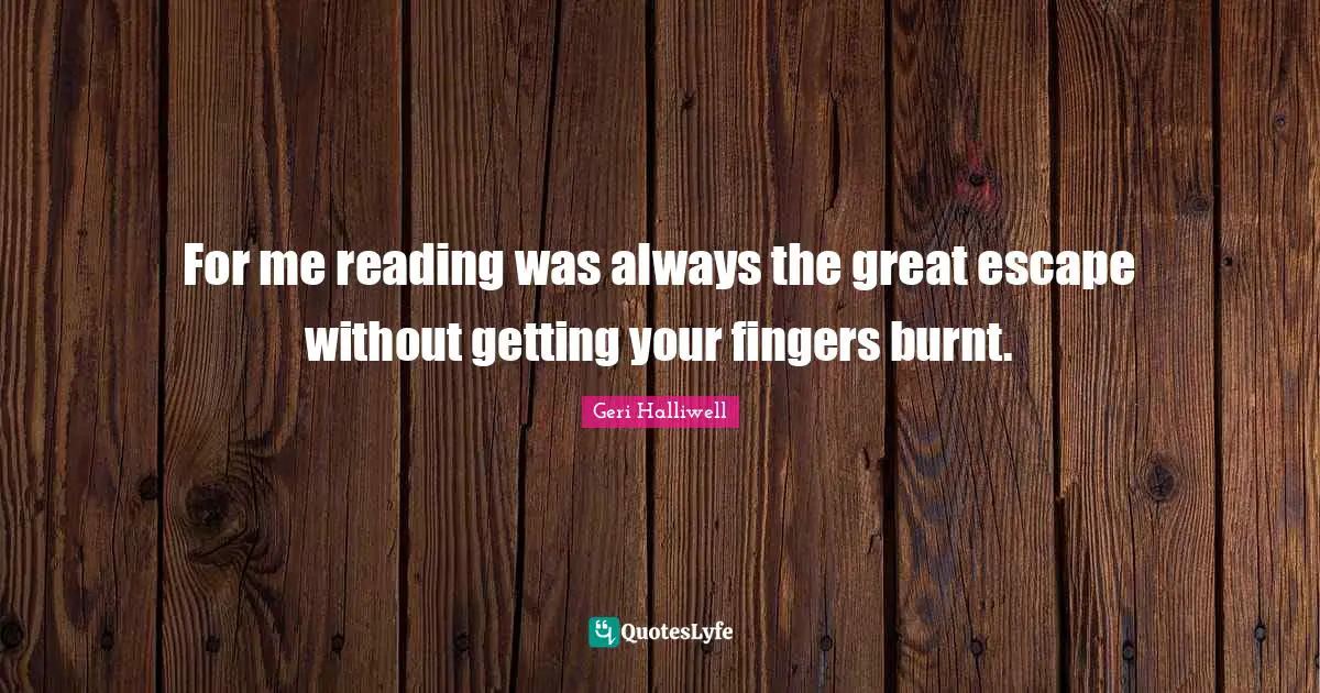 For me reading was always the great escape without getting your fingers burnt.