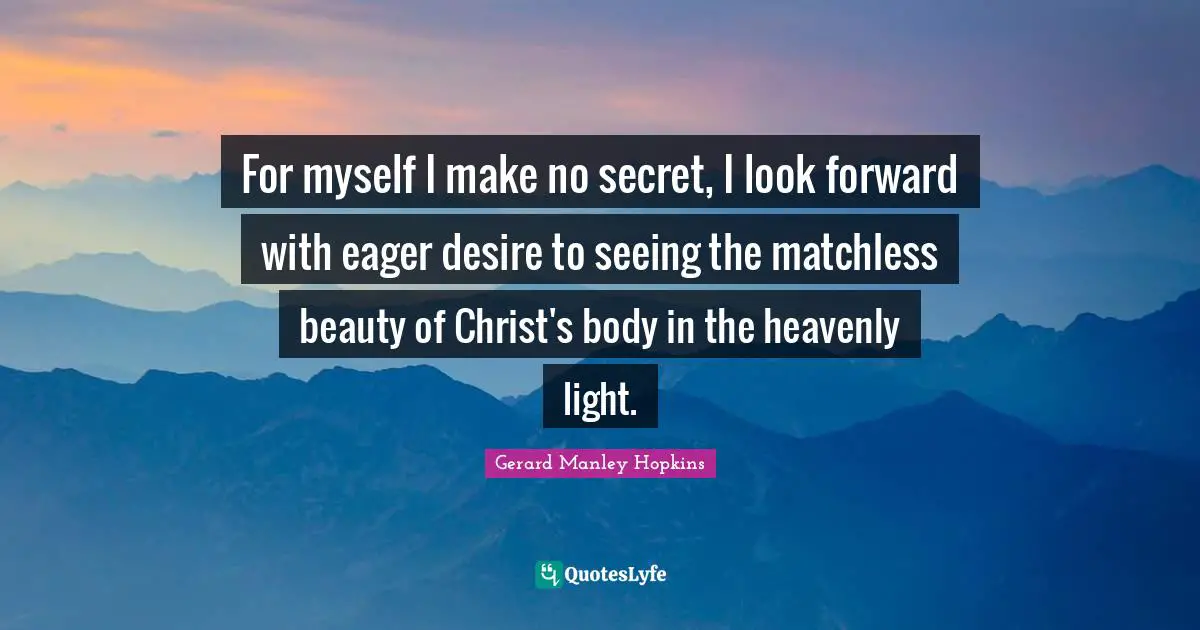 Gerard Manley Hopkins Quotes: "For myself I make no secret, I look forward with eager desire to seeing the matchless beauty of Christ's body in the heavenly light."