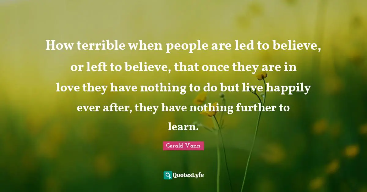 Ever Quotes: "How terrible when people are led to believe, or left to believe, that once they are in love they have nothing to do but live happily ever after, they have nothing further to learn."