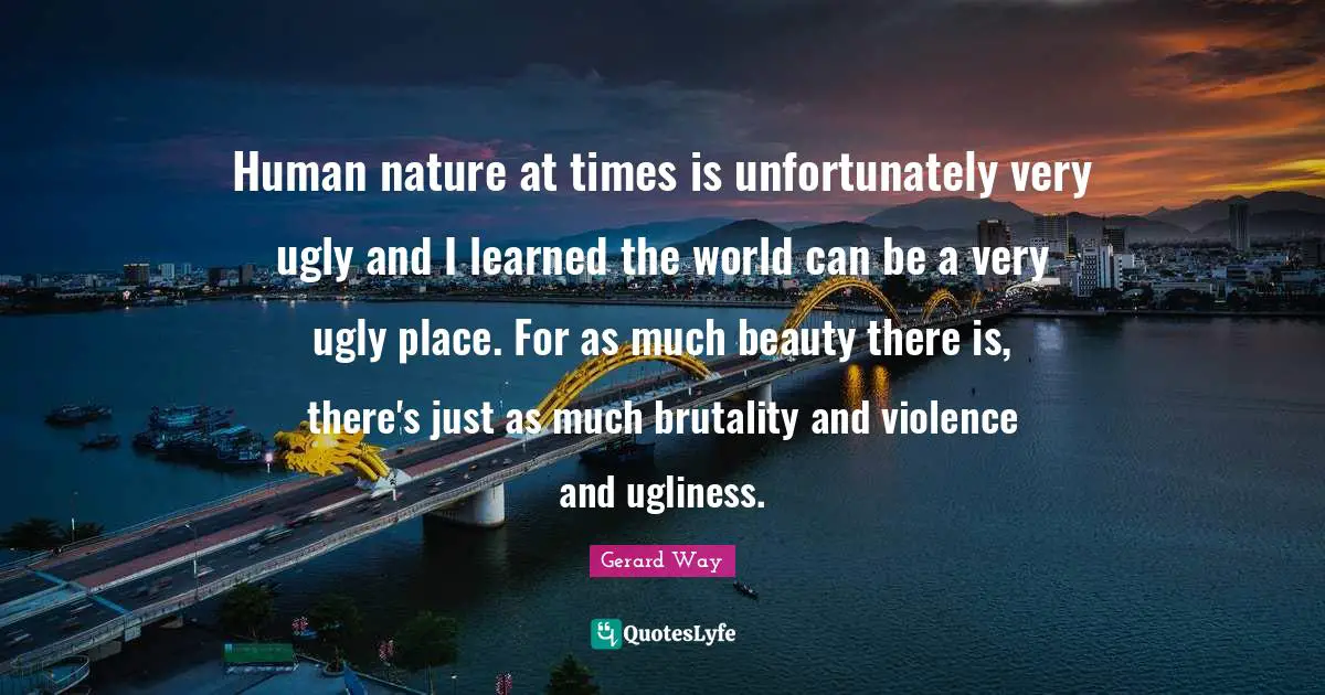 Human nature at times is unfortunately very ugly and I learned the world can be a very ugly place. For as much beauty there is, there's just as much brutality and violence and ugliness.