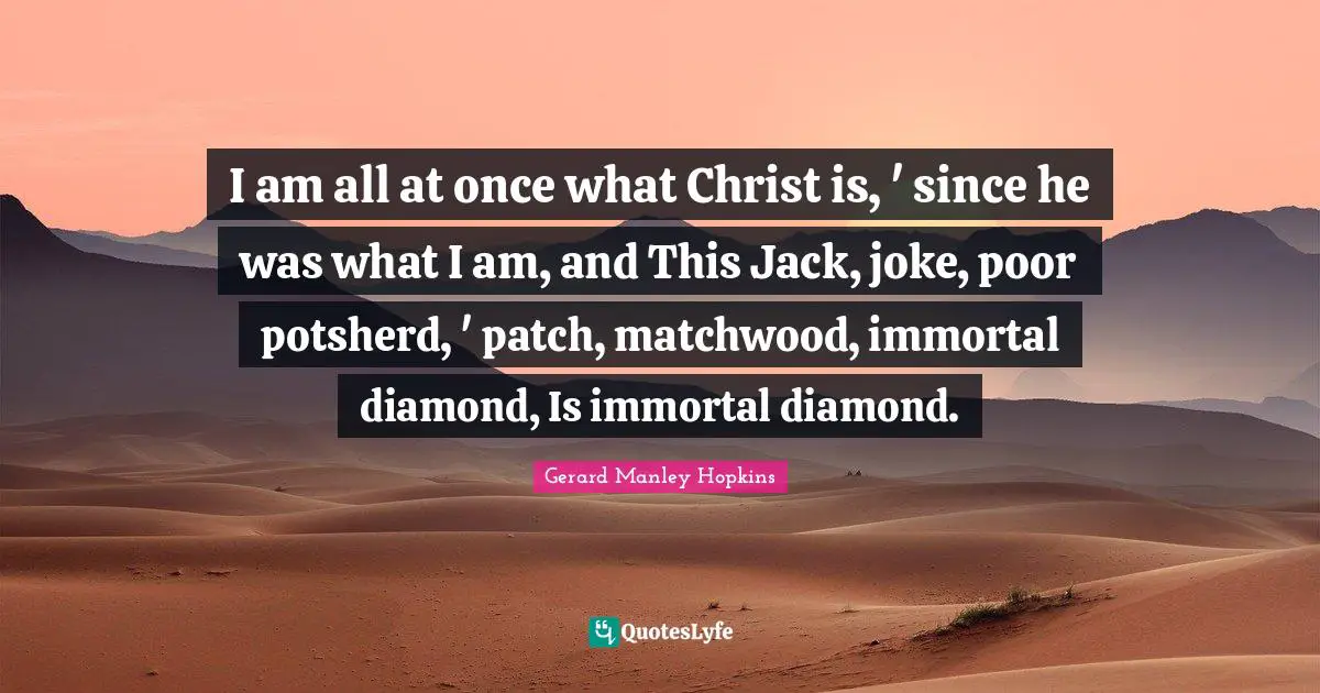 Gerard Manley Hopkins Quotes: "I am all at once what Christ is, ' since he was what I am, and This Jack, joke, poor potsherd, ' patch, matchwood, immortal diamond, Is immortal diamond."