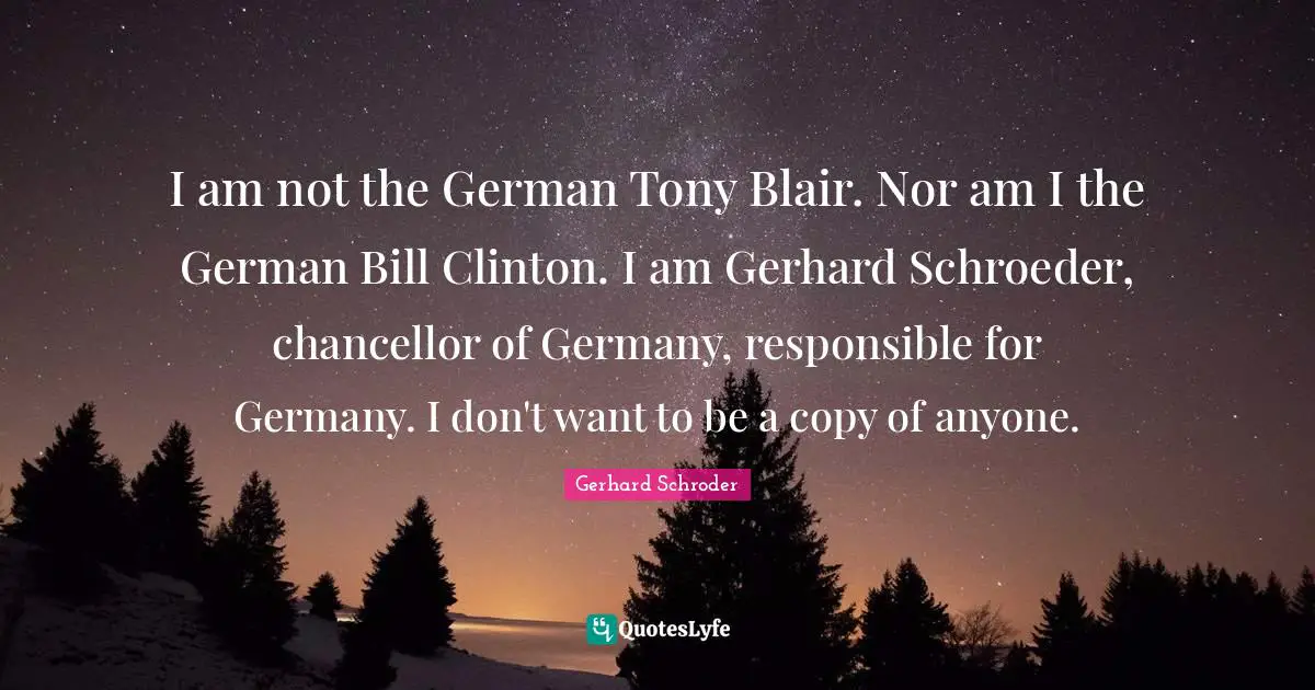 I am not the German Tony Blair. Nor am I the German Bill Clinton. I am Gerhard Schroeder, chancellor of Germany, responsible for Germany. I don't want to be a copy of anyone.