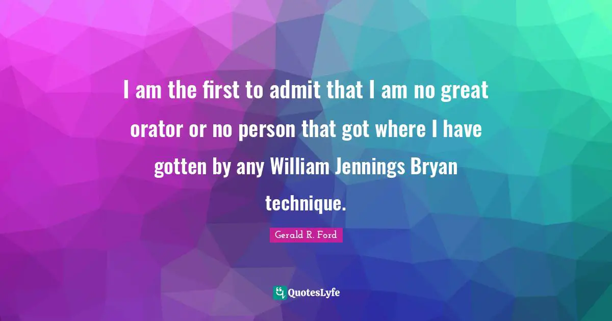I am the first to admit that I am no great orator or no person that got where I have gotten by any William Jennings Bryan technique.