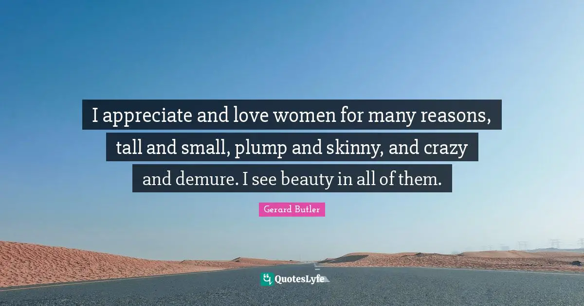 I appreciate and love women for many reasons, tall and small, plump and skinny, and crazy and demure. I see beauty in all of them.