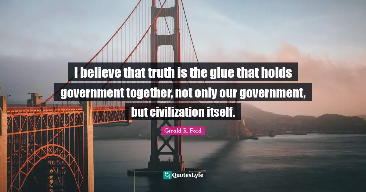I believe that truth is the glue that holds government together, not only our government, but civilization itself.