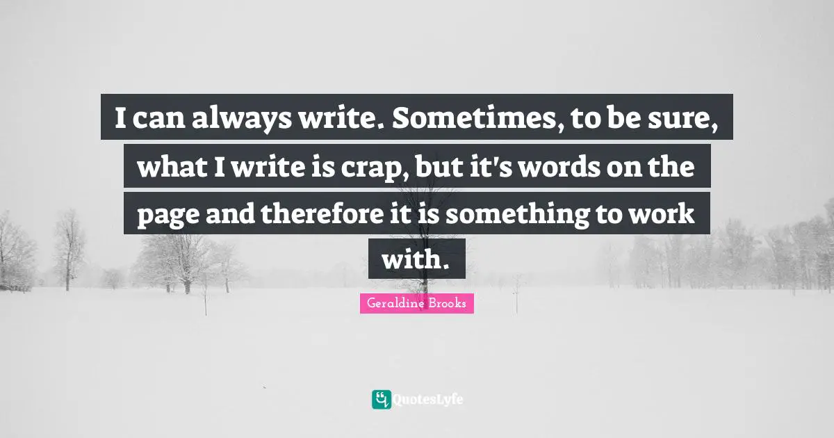 I can always write. Sometimes, to be sure, what I write is crap, but it's words on the page and therefore it is something to work with.