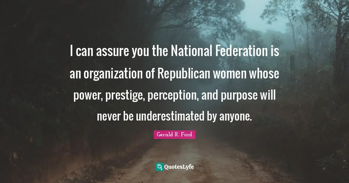 I can assure you the National Federation is an organization of Republican women whose power, prestige, perception, and purpose will never be underestimated by anyone.