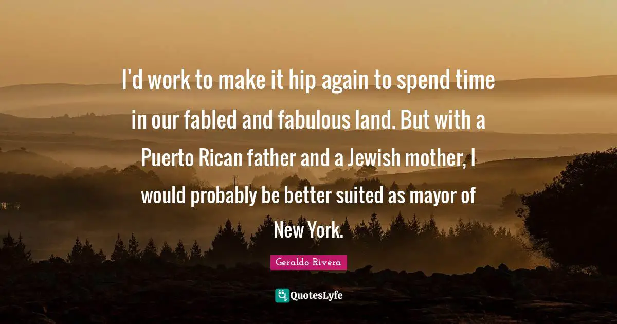 Geraldo Rivera Quotes: "I'd work to make it hip again to spend time in our fabled and fabulous land. But with a Puerto Rican father and a Jewish mother, I would probably be better suited as mayor of New York."