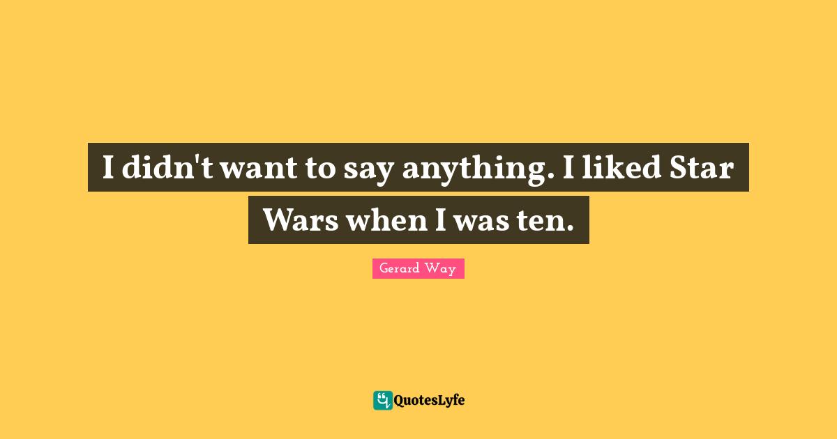 I didn't want to say anything. I liked Star Wars when I was ten.