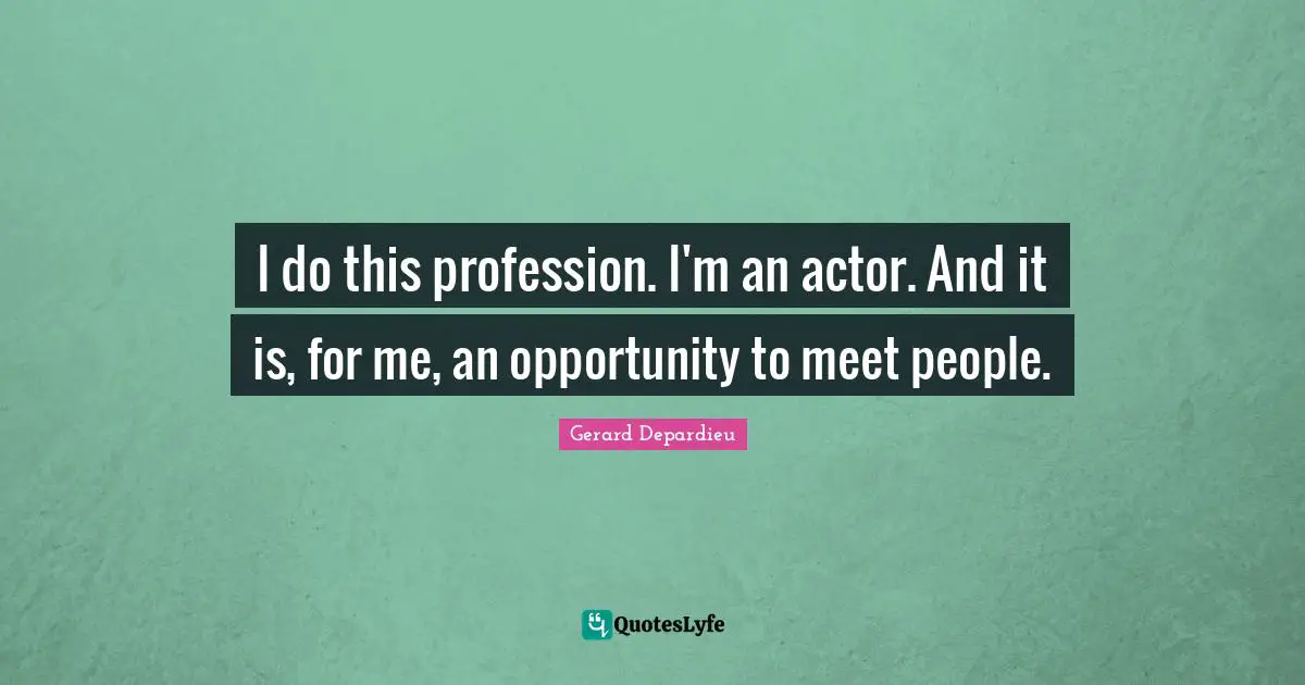 I do this profession. I'm an actor. And it is, for me, an opportunity to meet people.