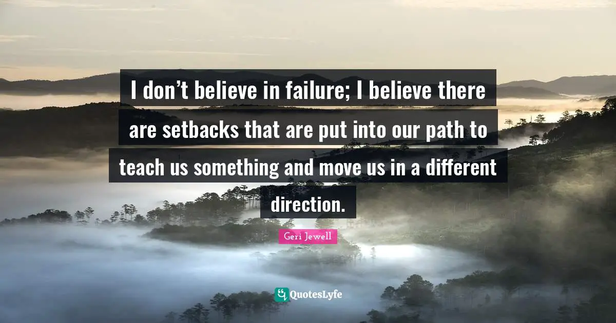 I don’t believe in failure; I believe there are setbacks that are put into our path to teach us something and move us in a different direction.