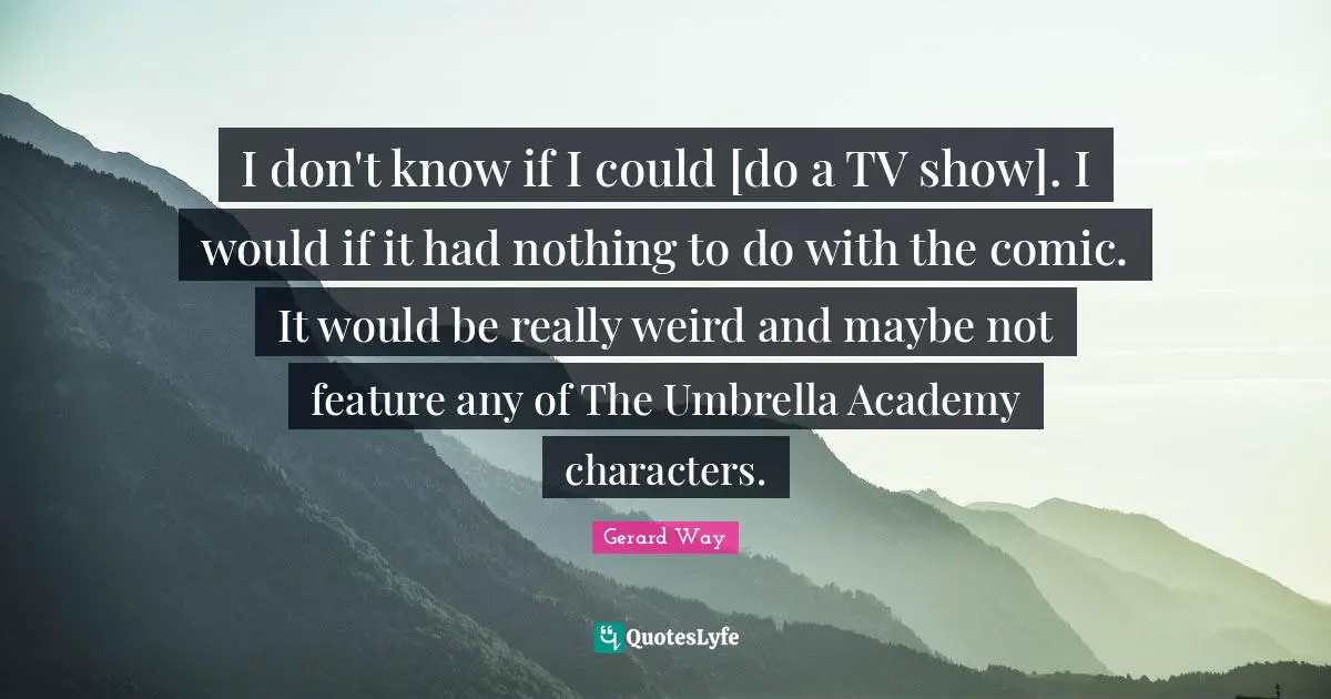 I don't know if I could [do a TV show]. I would if it had nothing to do with the comic. It would be really weird and maybe not feature any of The Umbrella Academy characters.