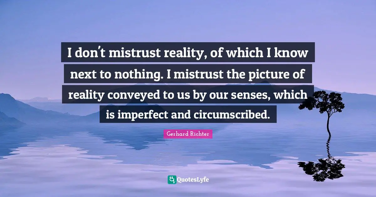 I don't mistrust reality, of which I know next to nothing. I mistrust the picture of reality conveyed to us by our senses, which is imperfect and circumscribed.